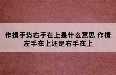 作揖手势右手在上是什么意思 作揖左手在上还是右手在上